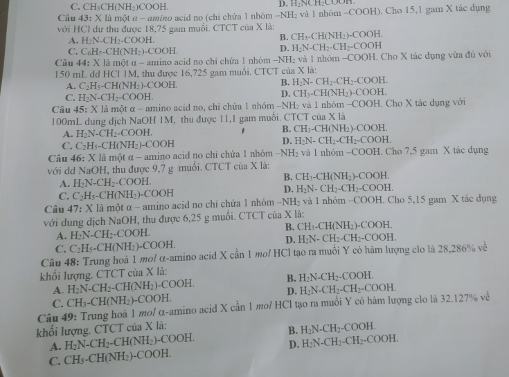 C. CH_3CH(NH_2)COOH.
D. H_2NCH_2COO
Câu 43:Xla một a-am ino acid no (chi chứa 1 nhóm −NI I_2 và 1 nhóm -COOH). Cho 15,1 gam X tác dụng
với HCl dự thu được 18,75 gam muối. CTCT của X là:
A. H_2N-CH_2-COOH.
B. CH_3-CH(NH_2)-COOH.
C. C_6H_5-CH(NH_2)-COOH.
D. H_2N-CH_2-CH_2-COOH
Câu 44:X là một α - amino acid no chi chứa 1 nhóm -NH_2 và l nhóm -COOH I. Cho X tác dụng vừa đủ với
150 mL dd HCl 1M, thu được 16,725 gam muối. CTCT của X là:
A. C_2H_5-CH(NH_2)-COOH.
B. H_2N-CH_2-CH_2-COOH.
C. H_2N-CH_2-COOH.
D. CH_3-CH(NH_2)-COOH.
Câu 45: X là một α - amino acid no, chỉ chứa 1 nhóm − NH_2 và 1 nhóm -COOH. Cho X tác dụng với
100mL dung dịch NaOH 1M, thu được 11,1 gam muối. CTCT của X là
B.
A. H_2N-CH_2-COOH. CH_3-CH(NH_2)-COOH.
C. C_2H_5-CH(NH_2)-COOH
D. H_2N-CH_2-CH_2-COOH.
Câu 46: X là một α - amino acid no chỉ chứa 1 nhóm -NH_2 và 1 nhóm −C( OOH.. Cho 7,5 gam X tác dụng
với dd NaOH, thu được 9,7 g muối. CTCT của X là:
A. H_2N-CH_2-COOH.
B. CH_3-CH(NH_2)- -COOH.
C. C_2H_5-CH(NH_2)-COOH
D. H_2N-CH_2-CH_2-COOH.
Câu 47: X là một α - amino acid no chi chứa 1 nhỏm -NH_2 và 1 nhóm -COOH. Cho 5,15 gam X tác dụng
với dung dịch NaOH, thu được 6,25 g muối. CTCT của X là:
A. H_2N-CH_2· -COOH. B. CH_3-CH(NH_2)-COOH.
C. C_2H_5-CH(NH_2)-COOH.
D. H_2N-CH_2-CH_2-COOH.
Câu 48: Trung hoà 1 mo/ α-amino acid X cần 1 mo/ HCl tạo ra muối Y có hàm lượng clo là 28,286% về
khối lượng. CTCT của X là:
B. H_2N-CH_2-COOH.
A. H_2N-CH_2-CH(NH_2)-COOH. H_2N-CH_2-CH_2-COOH.
D.
C. CH_3-CH(NH_2)-COOH.
Câu 49: Trung hoà 1 mol α-amino acid X cần 1 mo/ HCl tạo ra muối Y có hàm lượng clo là 32.127% về
khối lượng. CTCT của X là:
B.
A. H_2N-CH_2-CH(NH_2)-COOH. H_2N-CH_2-COOH.
D. H_2N-CH_2-CH_2-COOH.
C. CH_3-CH(NH_2)-COOH.