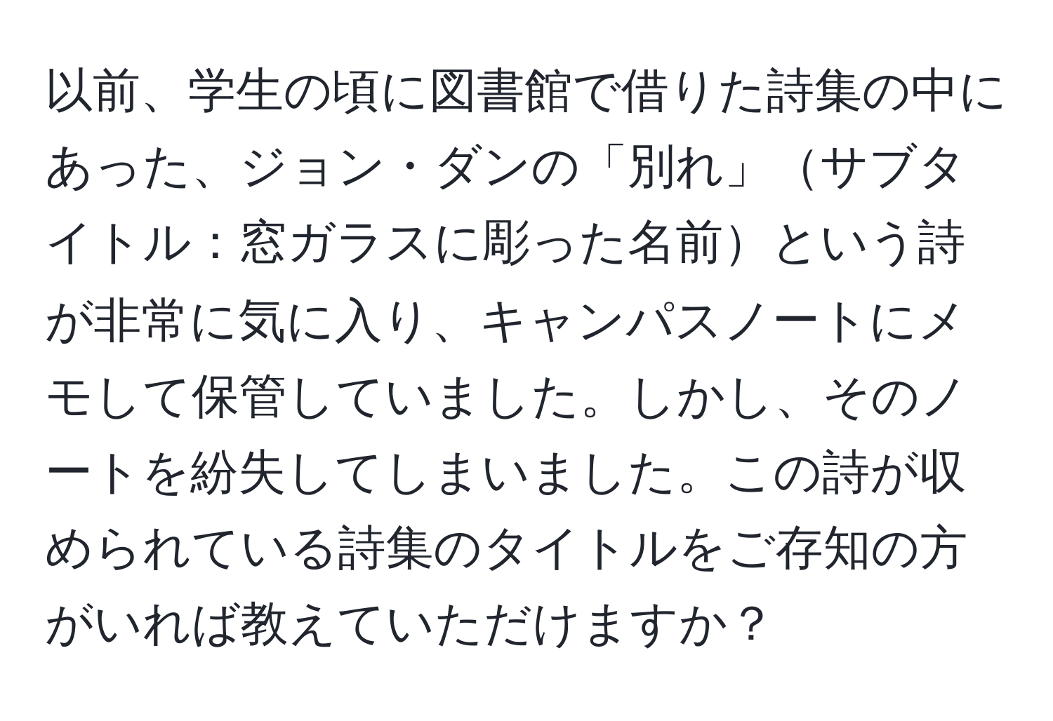 以前、学生の頃に図書館で借りた詩集の中にあった、ジョン・ダンの「別れ」サブタイトル：窓ガラスに彫った名前という詩が非常に気に入り、キャンパスノートにメモして保管していました。しかし、そのノートを紛失してしまいました。この詩が収められている詩集のタイトルをご存知の方がいれば教えていただけますか？