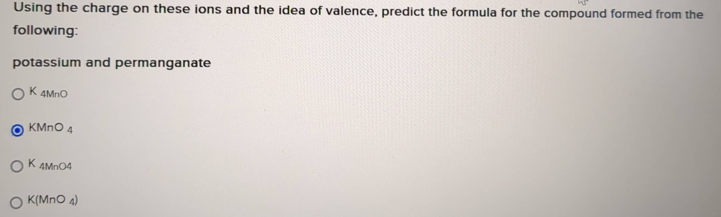 Using the charge on these ions and the idea of valence, predict the formula for the compound formed from the
following:
potassium and permanganate
K_4MnO
KMnO_4
K_4MnO4
K(MnO_4)