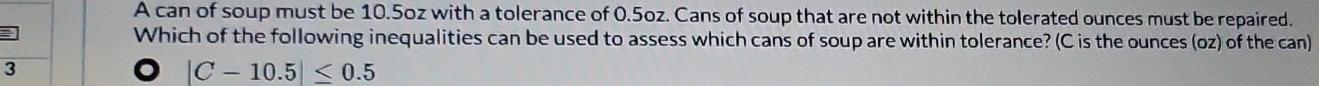 A can of soup must be 10.5oz with a tolerance of 0.5oz. Cans of soup that are not within the tolerated ounces must be repaired.
Which of the following inequalities can be used to assess which cans of soup are within tolerance? (C is the ounces (oz) of the can)
3
|C-10.5|≤ 0.5