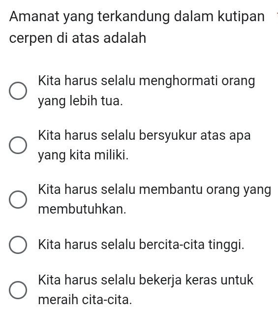 Amanat yang terkandung dalam kutipan
cerpen di atas adalah
Kita harus selalu menghormati orang
yang lebih tua.
Kita harus selalu bersyukur atas apa
yang kita miliki.
Kita harus selalu membantu orang yang
membutuhkan.
Kita harus selalu bercita-cita tinggi.
Kita harus selalu bekerja keras untuk
meraih cita-cita.