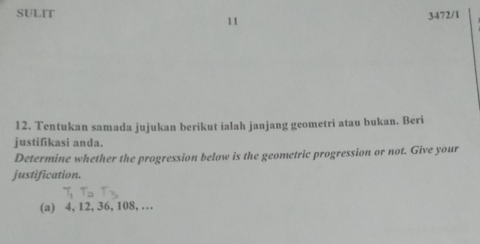 SULIT 3472/1 
11 
12. Tentukan samada jujukan berikut ialah janjang geometri atau bukan. Beri 
justifikasi anda. 
Determine whether the progression below is the geometric progression or not. Give your 
justification. 
(a) 4, 12, 36, 108, …