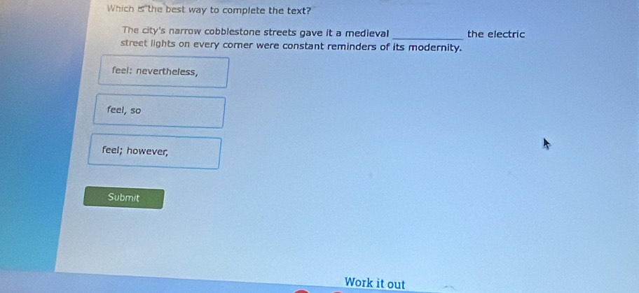 Which is the best way to complete the text?
The city's narrow cobblestone streets gave it a medieval _the electric
street lights on every comer were constant reminders of its modernity.
feel: nevertheless,
feel, so
feel; however,
Submit
Work it out