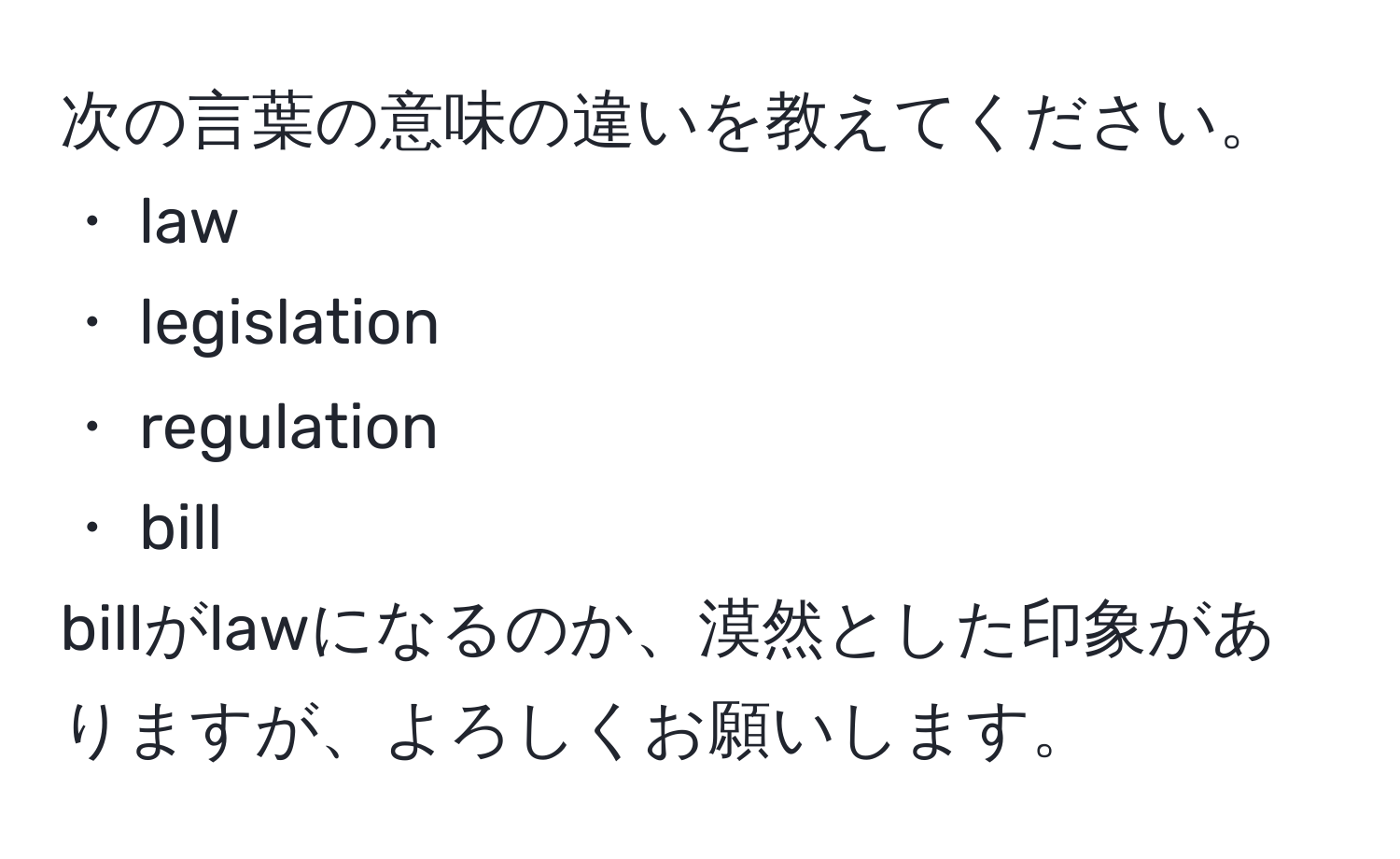 次の言葉の意味の違いを教えてください。  
・ law  
・ legislation  
・ regulation  
・ bill  
billがlawになるのか、漠然とした印象がありますが、よろしくお願いします。