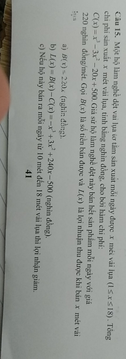 Một hộ làm nghề dệt vai lụa tơ tằm sản xuất mỗi ngày được x mét vải lụa (1≤ x≤ 18). Tông
chi phí sản xuất x mét vải lụa, tính bằng nghìn đồng, cho bởi hàm chi phí:
C(x)=x^3-3x^2-20x+500 0. Giả sử hộ làm nghề dệt này bán hết sản phẩm mỗi ngày với giá
220 nghìn đồng/mét. Gọi B(x) là số tiền bán được và L(x) là lợi nhuận thu được khi bán x mét vài
a) B(x)=220x (nghìn đồng).
b) L(x)=B(x)-C(x)=-x^3+3x^2+240x-500 (nghìn đồng).
c) Nếu hộ này bán ra mỗi ngày từ 10 mét đến 18 mét vải lụa thì lợi nhận giảm.
41