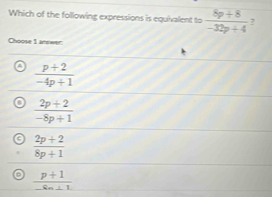 Which of the following expressions is equivalent to  (8p+8)/-32p+4  2
Choose 1 answer:
A  (p+2)/-4p+1 
a  (2p+2)/-8p+1 
C  (2p+2)/8p+1 
 (p+1)/-8n+1 