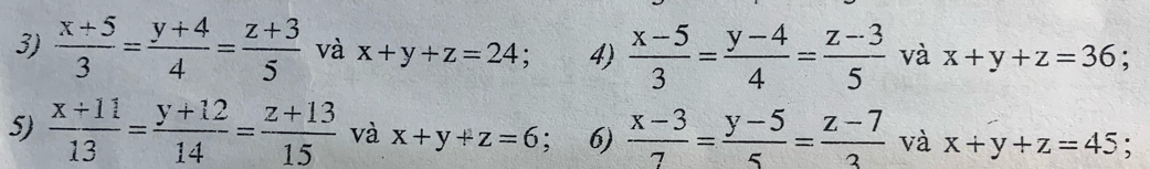  (x+5)/3 = (y+4)/4 = (z+3)/5  và x+y+z=24 : 4)  (x-5)/3 = (y-4)/4 = (z-3)/5  và x+y+z=36
5)  (x+11)/13 = (y+12)/14 = (z+13)/15  và x+y+z=6; 6)  (x-3)/7 = (y-5)/5 = (z-7)/3  và x+y+z=45;