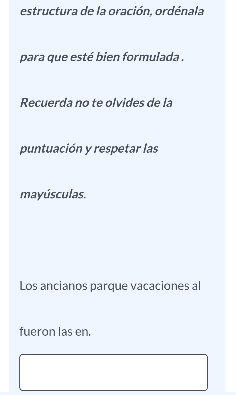 estructura de la oración, ordénala 
para que esté bien formulada . 
Recuerda no te olvides de la 
puntuación y respetar las 
mayúsculas. 
Los ancianos parque vacaciones al 
fueron las en.