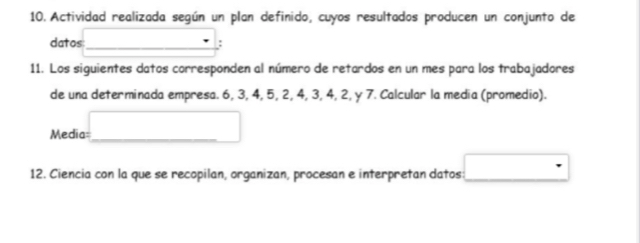 Actividad realizada según un plan definido, cuyos resultados producen un conjunto de 
datos: : 
11. Los siguientes datos corresponden al número de retardos en un mes para los trabajadores 
de una determinada empresa. 6, 3, 4, 5, 2, 4, 3, 4, 2, y 7. Calcular la media (promedio). 
Media= 
12. Ciencia con la que se recopilan, organizan, procesan e interpretan datos: