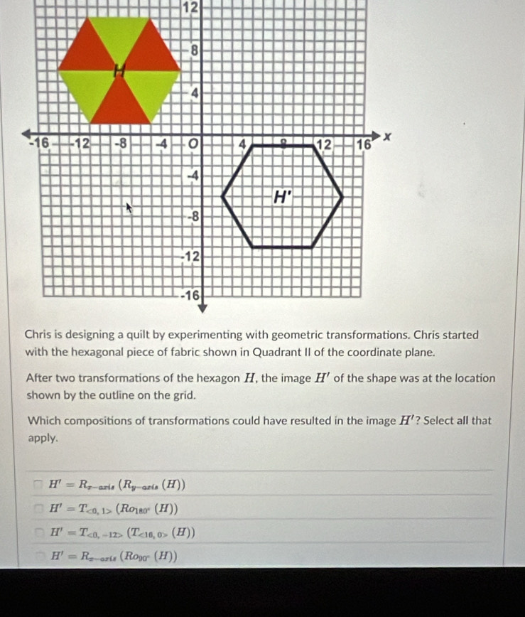 After two transformations of the hexagon H, the image H' of the shape was at the location
shown by the outline on the grid.
Which compositions of transformations could have resulted in the image H' ? Select all that
apply.
H'=R_x-axis(R_y-axis(H))
H'=T_<0,1>(Ro_180°(H))
H'=T_<0,-12>(T_<16,0>(H))
H'=R_x-axis(R_0y0°(H))