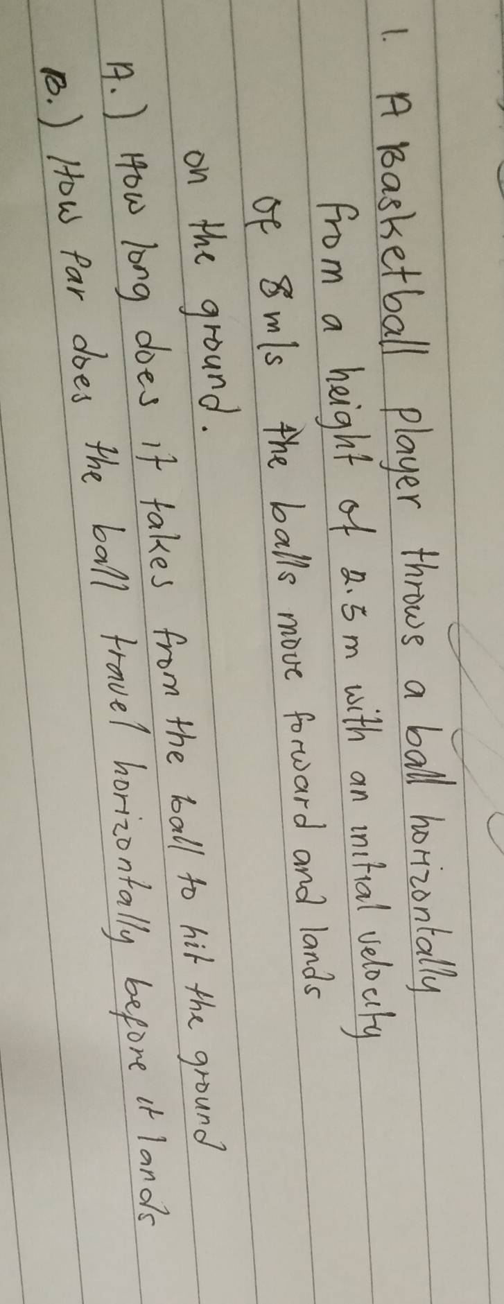 A Basketball player throws a ball horizontally 
from a height of a. 5m with an initial velocty 
of 8 mls the balls move forward and lands 
on the ground. 
A. ) How long does If takes from the ball to hit the ground 
1. ) How Par does the ball travel horizontally before i lands