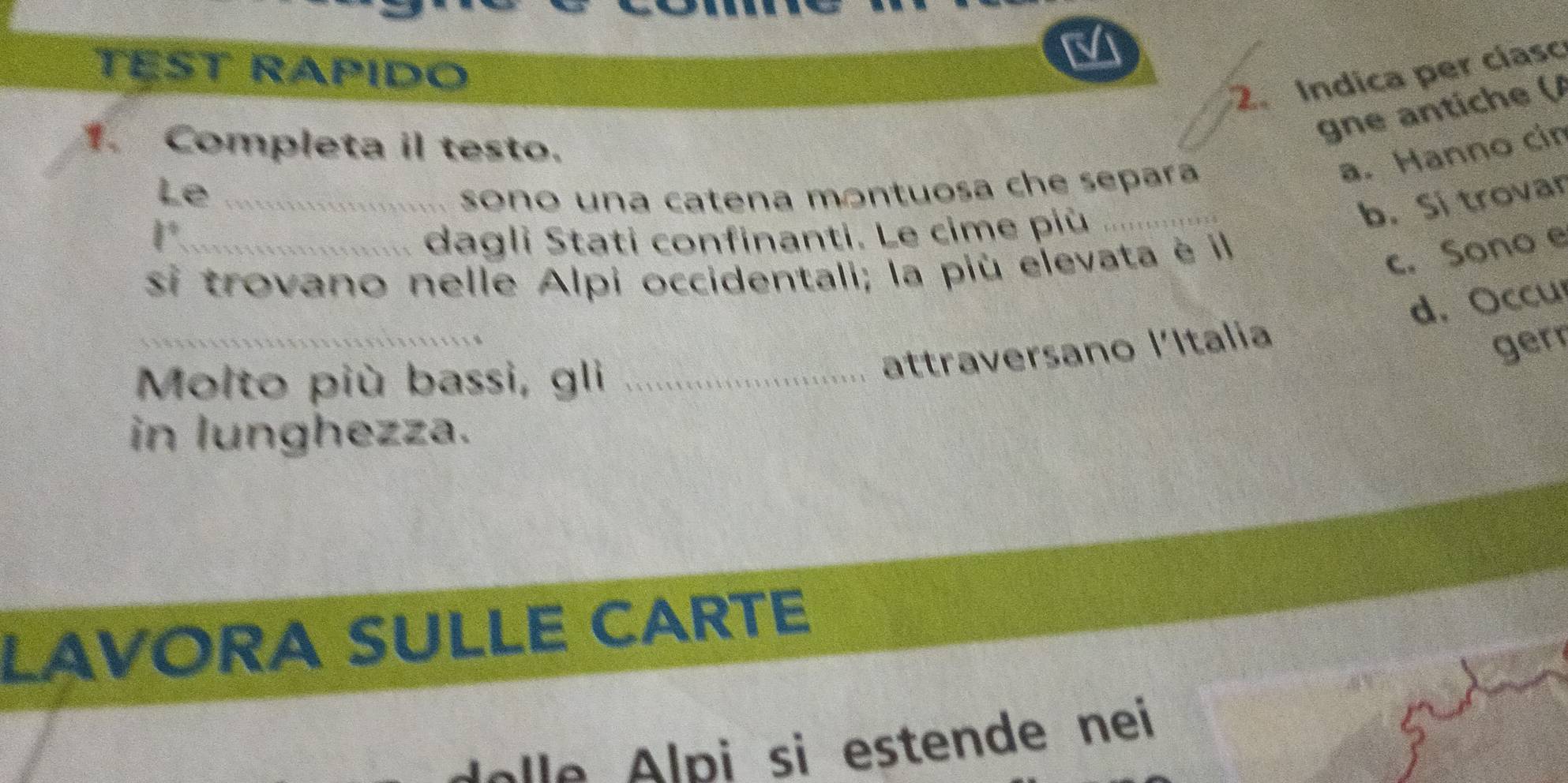 TEST RAPIDO
2. Indica per cíasc
gne antiche (/
1. Completa il testo.
a. Hanno cin
Le_
sono una catena montuosa che separa
b. Si trovar
1° dagli Stati confinanti. Le cime più_
si trovano nelle Alpi occidentali; la più elevata è il
c. Sono e
_
d. Occu
Molto più bassi, gli_
attraversano l'Italia
gerr
in lunghezza.
LAVORA SULLE CARTE
pi si estende nei