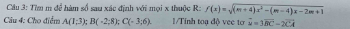 Tìm m để hàm số sau xác định với mọi x thuộc R : f(x)=sqrt((m+4)x^2-(m-4)x-2m+1)
Câu 4: Cho điểm A(1;3); B(-2;8); C(-3;6). 1/Tính toạ độ vec tơ vector u=3vector BC-2vector CA