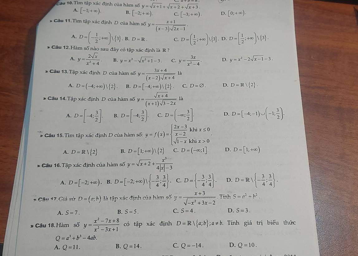 cầu 10. Tìm tập xác định của hàm số y=sqrt(x+1)+sqrt(x+2)+sqrt(x+3).
A. [-1;+∈fty ). B. [-2;+∈fty ). C. [-3;+∈fty ). D. [0;+∈fty ).
Câu 11.Tìm tập xác định D của hàm số y= (x+1)/(x-3)sqrt(2x-1) .
A. D=(- 1/2 ;+∈fty ) 3 . B. D=R. C. D=( 1/2 ;+∈fty )| 3. D. D=[ 1/2 ;+∈fty )vee  3 .
* Cầu 12.Hàm số nào sau đây có tập xác định là R ?
A. y= 2sqrt(x)/x^2+4 . B. y=x^2-sqrt(x^2+1)-3. C. y= 3x/x^2-4 . D. y=x^2-2sqrt(x-1)-3.
* Câu 13. Tập xác định D của hàm số y= (3x+4)/(x-2)sqrt(x+4) la
A. D=(-4;+∈fty )| 2 . B. D=[-4;+∈fty )| 2 . C. D=varnothing . D. D=R| 2 .
* Cầu 14. Tập xác định D của hàm số y= (sqrt(x+4))/(x+1)sqrt(3-2x) la
A. D=[-4; 3/2 ]. B. D=[-4; 3/2 ). C. D=(-∈fty ; 3/2 ]. D. D=[-4;-1)∪ (-1; 3/2 ).
* Cầu 15. Tìm tập xác định D của hàm số: y=f(x)=beginarrayl  (2x-3)/x-2 khix≤ 0 sqrt(1-x)khix>0endarray. .
A. D=R| 2 B. D=[1;+∈fty )| 2 C. D=(-∈fty ;1] D. D=[1;+∈fty )
* Cầu 16.Tập xác định của hàm số y=sqrt(x+2)+ x^3/4|x|-3 
A. D=[-2;+∈fty ). B. D=[-2;+∈fty )| - 3/4 ; 3/4  . C. D= - 3/4 ; 3/4  . D. D=R - 3/4 ; 3/4  .
* Câu 17. Giả sử D=(a;b) là tập xác định của hàm số y= (x+3)/sqrt(-x^2+3x-2) . Tính S=a^2+b^2.
A. S=7. B. S=5. C. S=4. D. S=3.
* Câu 18.Hàm số y= (x^2-7x+8)/x^2-3x+1  có tập xác định D=R| a;b ;a!= b.  Tính giá trị biểu thức
Q=a^3+b^3-4ab.
B.
A. Q=11. Q=14. C. Q=-14. D. Q=10.