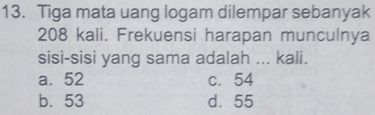 Tiga mata uang logam dilempar sebanyak
208 kali. Frekuensi harapan munculnya
sisi-sisi yang sama adalah ... kali.
a. 52 c. 54
b. 53 d. 55