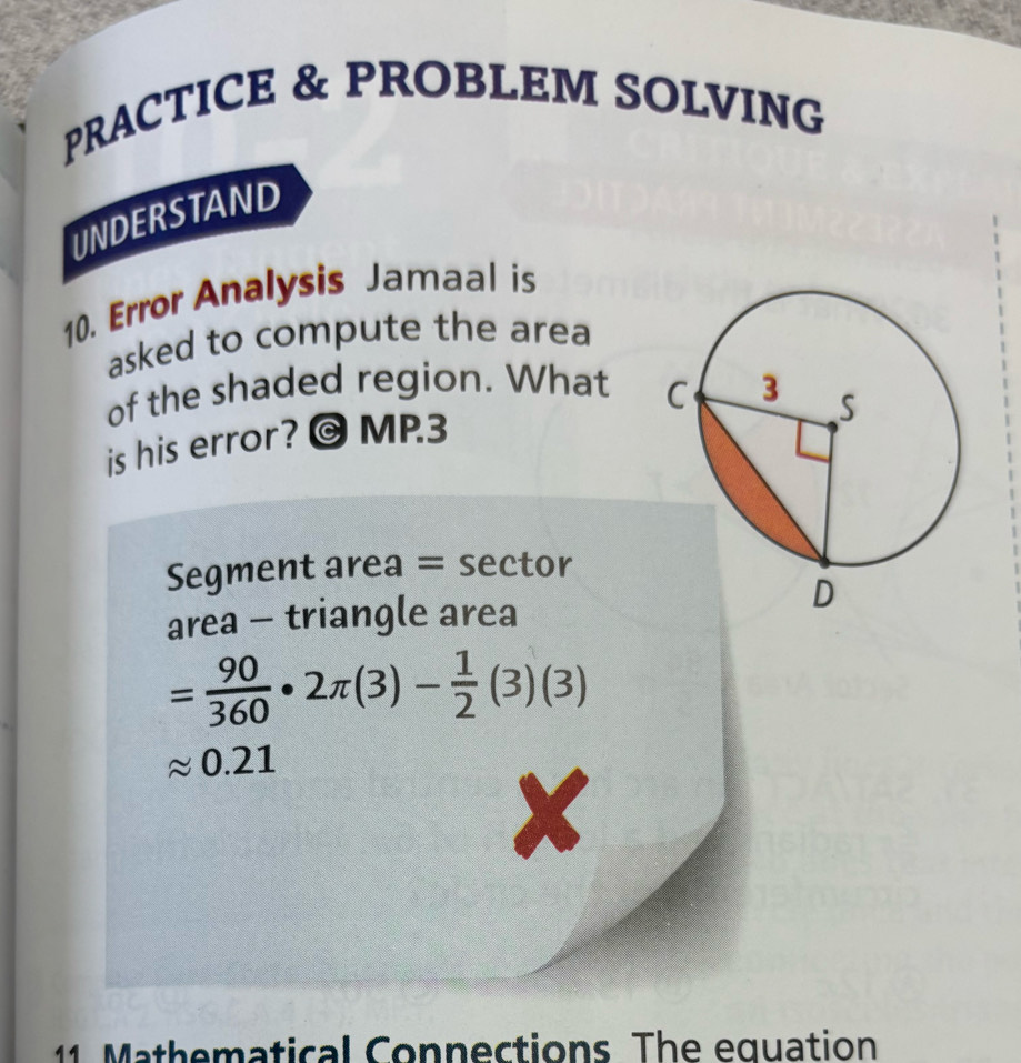 PRACTICE & PROBLEM SOLVING 
UNDERSTAND 
10. Error Analysis Jamaal is 
asked to compute the area 
of the shaded region. What 
is his error? @ MP.3 
Segment area = sector 
area - triangle area
= 90/360 · 2π (3)- 1/2 (3)(3)
0.21
X 
11. Mathematical Connections. The equation