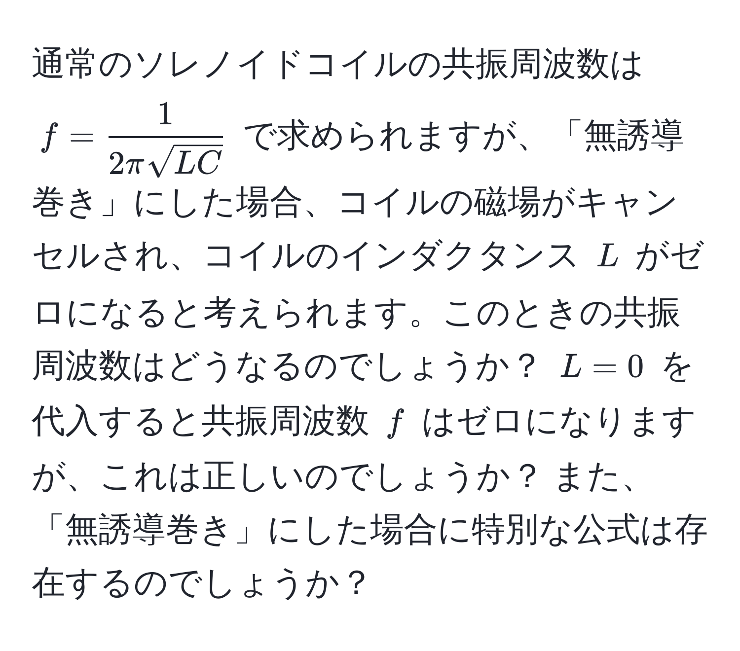 通常のソレノイドコイルの共振周波数は ( f =  1/2π sqrt(LC)  ) で求められますが、「無誘導巻き」にした場合、コイルの磁場がキャンセルされ、コイルのインダクタンス ( L ) がゼロになると考えられます。このときの共振周波数はどうなるのでしょうか？ ( L = 0 ) を代入すると共振周波数 ( f ) はゼロになりますが、これは正しいのでしょうか？ また、「無誘導巻き」にした場合に特別な公式は存在するのでしょうか？