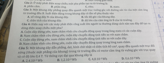 Ở máy phát điện xoay chiều một pha phần tạo ra từ trường là:
A. phần cảm. B. phần ứng. C. rôto. D. stato.
Câu 3: Một khung dây phầng quay đều quanh một trục vuông góc với đường sức từ của một cảm ứng
từ trường đều B. Suất điện động trong khung dây có tần số phụ thuộc vào
A. số vòng dây N của khung dây. B. tốc độ góc của khung dây.
C. diện tích của khung dây. D. độ lớn của cảm ứng từ B của từ trường.
Câu 4: Hiện nay với các máy phát điện công suất lớn người ta thường dùng cách nào sau đây để tạo ra
dòng điện xoay chiều một pha?
A. Cuộn dây đứng yên, nam châm vĩnh cửu chuyển động quay trong lòng stato có các cuộn dây.
B. Nam châm vĩnh cửu đứng yên, cuộn dây chuyển động tịnh tiến so với nam châm.
C. Cuộn dây đứng yên, nam châm vĩnh cửu chuyển động tịnh tiến so với cuộn dây.
D. Nam châm vĩnh cửu đứng yên, cuộn dây chuyển động quay trong lòng nam châm.
Câu 5: Một khung dây dẫn phầng, dẹt, hình chữ nhật có diện tích 60cm^2 , quay đều quanh một trục đối
xứng (thuộc mặt phầng của khung) trong từ trường đều có vectơ cảm ứng từ vuông góc với trục quay
và có độ lớn 0,4 T. Từ thông cực đại qua khung dây là
A. 2,4.10^(-3)Wb B. 1,2.10^(-3)Wb C. 4,8.10^(-3)Wb D. 0,6.10^(-3)Wb
ảm ứng từ vuông