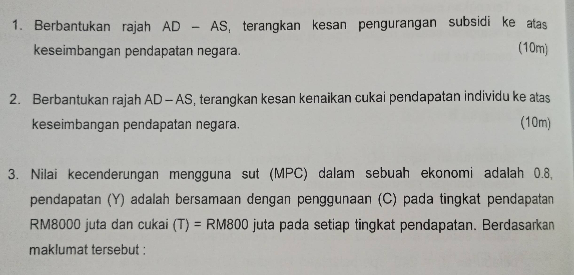 Berbantukan rajah AD-AS , terangkan kesan pengurangan subsidi ke atas 
keseimbangan pendapatan negara. 
(10m) 
2. Berbantukan rajah AD-AS , terangkan kesan kenaikan cukai pendapatan individu ke atas 
keseimbangan pendapatan negara. (10m) 
3. Nilai kecenderungan mengguna sut (MPC) dalam sebuah ekonomi adalah 0.8, 
pendapatan (Y) adalah bersamaan dengan penggunaan (C) pada tingkat pendapatan
RM8000 juta dan cukai (T)=RM800 juta pada setiap tingkat pendapatan. Berdasarkan 
maklumat tersebut :