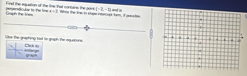 Find the equation of the line that contains the point (-2,-1) and is 
perpendicular to the line x=2. Write the line in slope-intercept form, if passible. 
Graph the lines. 
: 
Use the graphing tool to graph the equations. 
Click to 
enlarge 
graph