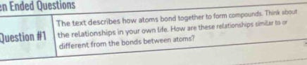 en Ended Questions 
The text describes how atoms bond together to form compounds. Think about 
Question #1 the relationships in your own life. How are these relationships similar to or 
different from the bonds between atoms?