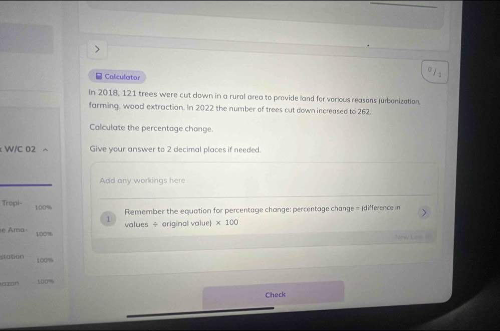 Calculator 
0 / 1 
In 2018, 121 trees were cut down in a rural area to provide land for various reasons (urbanization, 
farming, wood extraction. In 2022 the number of trees cut down increased to 262. 
Calculate the percentage change. 
W/C 02 Give your answer to 2 decimal places if needed. 
Add any workings here 
Tropi- 100%
Remember the equation for percentage change: percentage change = (difference in 
1 values ÷ original value) * 100
e Ama· 100% 6 
New Lirs (6 
station 100%
läzán 100%
Check