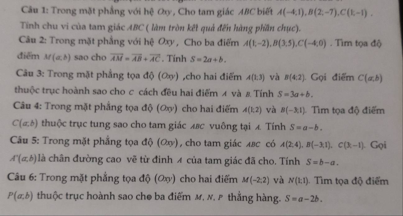 Câầu 1: Trong mặt phẳng với hệ Oxy, Cho tam giác ABC biết A(-4;1), B(2;-7), C(1;-1). 
Tỉnh chu vi của tam giác ABC ( làm tròn kết quả đến hàng phần chục). 
Câu 2: Trong mặt phẳng với hệ Oxy , Cho ba điểm A(1;-2), B(3;5), C(-4;0). Tìm tọa độ 
điểm M(a;b) sao cho vector AM=vector AB+vector AC. Tính S=2a+b. 
Câu 3: Trong mặt phẳng tọa độ (0xy) ,cho hai điểm A(1;3) và B(4;2).Gọi điểm C(a;b)
thuộc trục hoành sao cho c cách đều hai điểm 4 và B. Tính S=3a+b. 
Câu 4: Trong mặt phẳng tọa độ (Oxy) cho hai điểm A(1;2) và B(-3;1) Tìm tọa độ điểm
C(a:b) thuộc trục tung sao cho tam giác лβc vuông tại 4. Tính S=a-b. 
Câu 5: Trong mặt phẳng tọa độ (Oxy), cho tam giác лβс có A(2;4), B(-3;1), C(3;-1). Gọi
A'(a,b) là chân đường cao vẽ từ đinh 4 của tam giác đã cho. Tính S=b-a. 
Câu 6: Trong mặt phẳng tọa độ (0xy) cho hai điểm M(-2;2) và N(1;1) Tìm tọa độ điểm
P(a;b) thuộc trục hoành sao cho ba điểm M, N, P thắng hàng. S=a-2b.