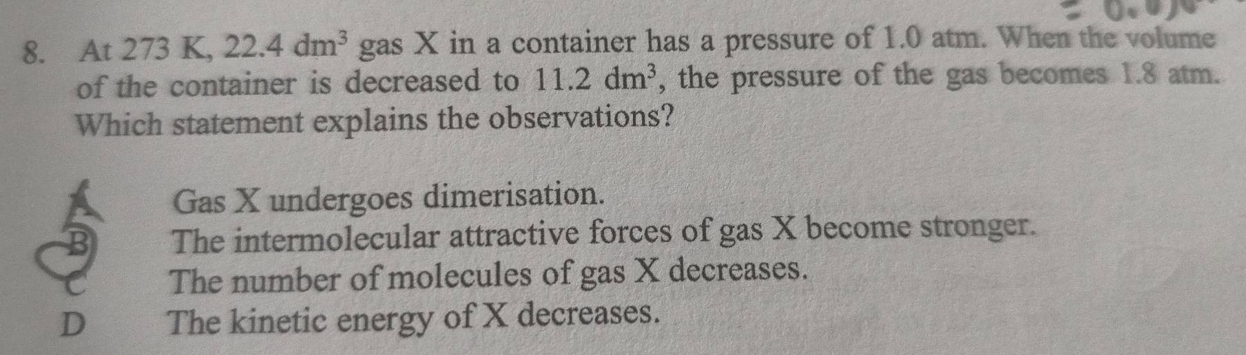 At 273 K, 22.4dm^3 gas X in a container has a pressure of 1.0 atm. When the volume
of the container is decreased to 11.2dm^3 , the pressure of the gas becomes 1.8 atm.
Which statement explains the observations?
Gas X undergoes dimerisation.
The intermolecular attractive forces of gas X become stronger.
The number of molecules of gas X decreases.
D The kinetic energy of X decreases.