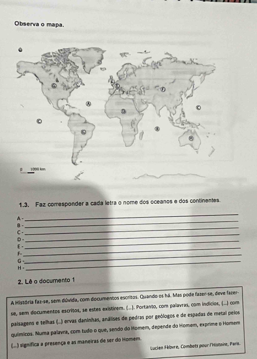 Observa o mapa. 
1.3. Faz corresponder a cada letra o nome dos oceanos e dos continentes. 
_ 
_ 
A - 
B -_ 
C. 
D -_ 
_ 
E -_ 
F-_ 
_G 
H - 
2. Lê o documento 1 
A História faz-se, sem dúvida, com documentos escritos. Quando os há. Mas pode fazer-se, deve fazer- 
se, sem documentos escritos, se estes existirem. (...). Portanto, com palavras, com indícios, (...) com 
paisagens e telhas (..) ervas daninhas, análises de pedras por geólogos e de espadas de metal pelos 
químicos. Numa palavra, com tudo o que, sendo do Homem, depende do Homem, exprime o Homem 
(...) significa a presença e as maneiras de ser do Homem. 
Lucien Fèbvre, Combats pour l'Histoire, Paris.