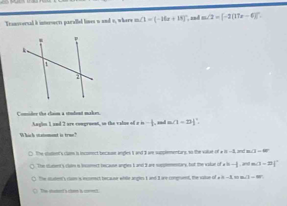 Transversal & intersects parallel lines u and n_1 where m∠ 1=(-16x+18)^circ  , 2nd m∠ 2=[-2(17x-6)]
Comsider the claim a student makes.
Angles 1 and 2 are congruent, so the value of a is - 1/2  , znd m∠ 1=23|^circ . 
hich statement is true
The stadent's clar is inconect because angles 1 and 2 are supplementary, so the value of 2 is -3, and m∠ 1-60°
The itudent's claim is Incomect because angles 1 and 2 are supplementary, but the value of « is -1 , and =(3-2)|^circ 
The sudent's clam is incomect because while angles 1 and 1 are congment, the value of a i -1□ =△ =0 7
The stament's chn is corvect