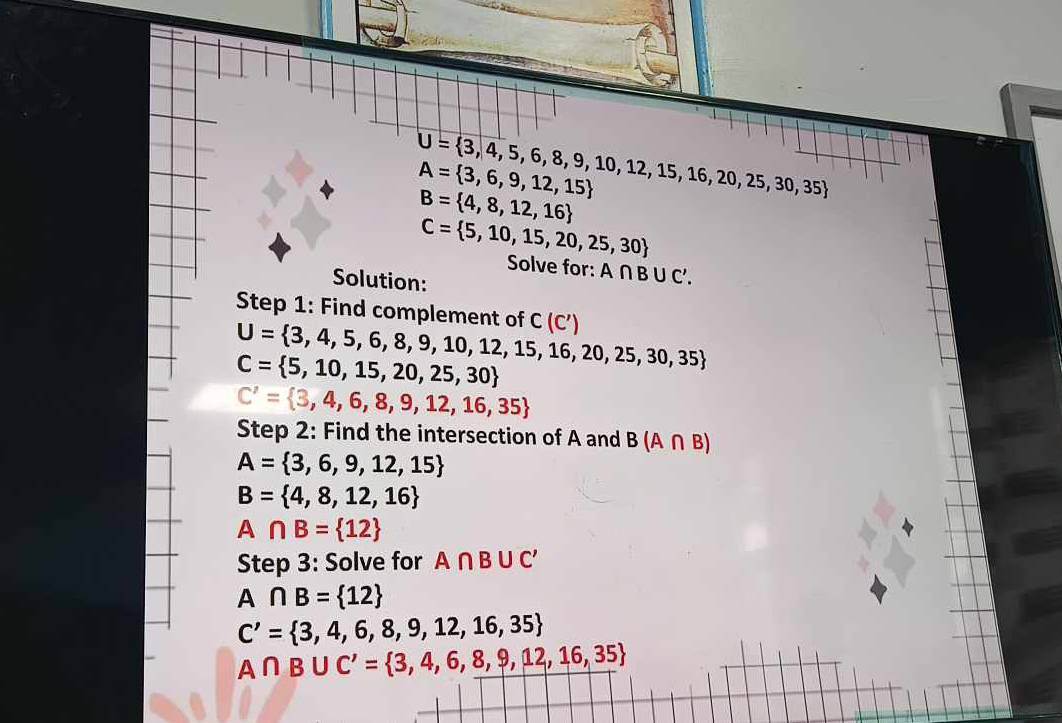 U= 3,4,5,6,8,9,10,12,15,16,20,25,30,35
A= 3,6,9,12,15
B= 4,8,12,16
C= 5,10,15,20,25,30
Solve for: A∩ B∪ C'. 
Solution: 
Step 1: Find complement of U= 3,4,5,6,8,9,10,12,15,16,20,25,30,35 C(C')
C= 5,10,15,20,25,30
C'= 3,4,6,8,9,12,16,35
Step 2: Find the intersection of A and B(A∩ B)
A= 3,6,9,12,15
B= 4,8,12,16
A∩ B= 12
Step 3: Solve for A∩ B∪ C'
A ∩ B= 12
C'= 3,4,6,8,9,12,16,35
A∩ B∪ C'= 3,4,6,8,9,12,16,35