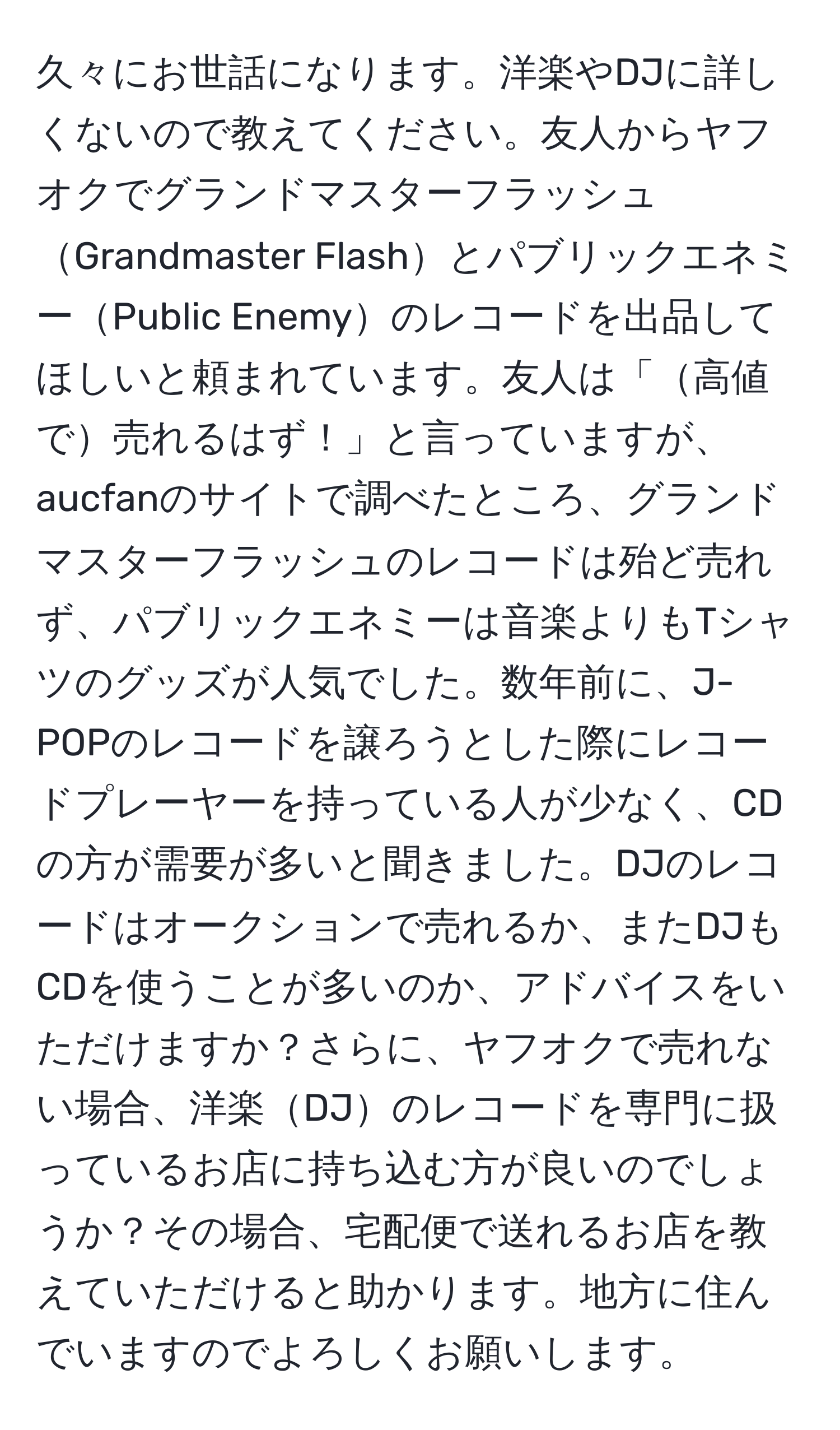 久々にお世話になります。洋楽やDJに詳しくないので教えてください。友人からヤフオクでグランドマスターフラッシュGrandmaster FlashとパブリックエネミーPublic Enemyのレコードを出品してほしいと頼まれています。友人は「高値で売れるはず！」と言っていますが、aucfanのサイトで調べたところ、グランドマスターフラッシュのレコードは殆ど売れず、パブリックエネミーは音楽よりもTシャツのグッズが人気でした。数年前に、J-POPのレコードを譲ろうとした際にレコードプレーヤーを持っている人が少なく、CDの方が需要が多いと聞きました。DJのレコードはオークションで売れるか、またDJもCDを使うことが多いのか、アドバイスをいただけますか？さらに、ヤフオクで売れない場合、洋楽DJのレコードを専門に扱っているお店に持ち込む方が良いのでしょうか？その場合、宅配便で送れるお店を教えていただけると助かります。地方に住んでいますのでよろしくお願いします。