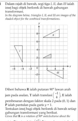 Dalam rajah di bawah, segi tiga /, //, dan /// ialah 
imej bagi objek berlorek di bawah gabungan 
transformasi. 
In the diagram below, triangles I, II, and III are images of the 
shaded object for the combined transformations. 
Diberi bahawa R ialah putaran 90° lawan arah 
jam pada asalan, T ialah translasi beginpmatrix -1 4endpmatrix , E ialah 
pembesaran dengan faktor skala 2 pada (0,1) dan
P ialah pantulan pada garis y=1. 
Tentukan imej bagi objek berlorek di bawah setiap 
gabungan transformasi yang berikut. 
Given that R is a rotation of 90° anticlockwise about the 
_ 11