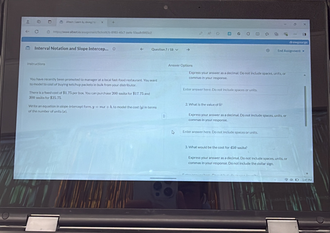 Albert | Learn by doing | u 
https://www.albert.ib/assignnent79c5cd926-8983-40c7-befe-53ea8c0955c2 
drewgeorg 
Interval Notation and Slope Intercep... Question 7 / 18 End Assignment 
Instructions Answer Options 
Express your answer as a decimal. Do not include spaces, units, or 
You have recently been promoted to manager at a local fast-food restaurant. You want commas in your response 
to model to cost of buying ketchup packets in bulk from your distributor. 
Enter answer here. Do not include spaces or units. 
There is a fixed cost of $1.75 per box. You can purchase 200 units for $17.75 and
300 units for $25.75
Write an equation in slope-intercept form. y=mx+b to model the cost (y) in terms 2. What is the value of b? 
of the number of units (x). Express your answer as a decimal. Do not include spaces, units, or 
commas in your response. 
Enter answer here. Do not include spaces or units. 
3. What would be the cost for 450 units? 
Express your answer as a decimal. Do not include spaces, units, or 
commas in your response. Do not include the doilar sign.
