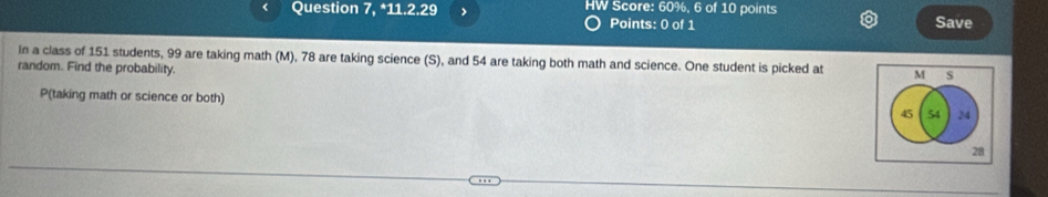 Question 7, *11.2.29 > HW Score: 60%, 6 of 10 points 
Points: 0 of 1 Save 
In a class of 151 students, 99 are taking math (M), 78 are taking science (S), and 54 are taking both math and science. One student is picked at M s 
random. Find the probability.
P (taking math or science or both)
45 54 24
28