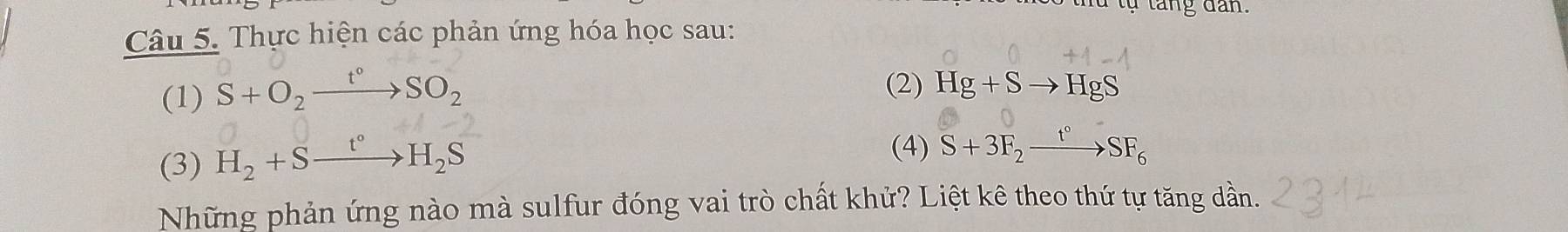 Thực hiện các phản ứng hóa học sau: 
(1) S+O_2xrightarrow t°SO_2 (2) Hg+Sto HgS
(3) H_2+Sxrightarrow t°H_2S
(4) S+3F_2xrightarrow t°SF_6
Những phản ứng nào mà sulfur đóng vai trò chất khử? Liệt kê theo thứ tự tăng dần.