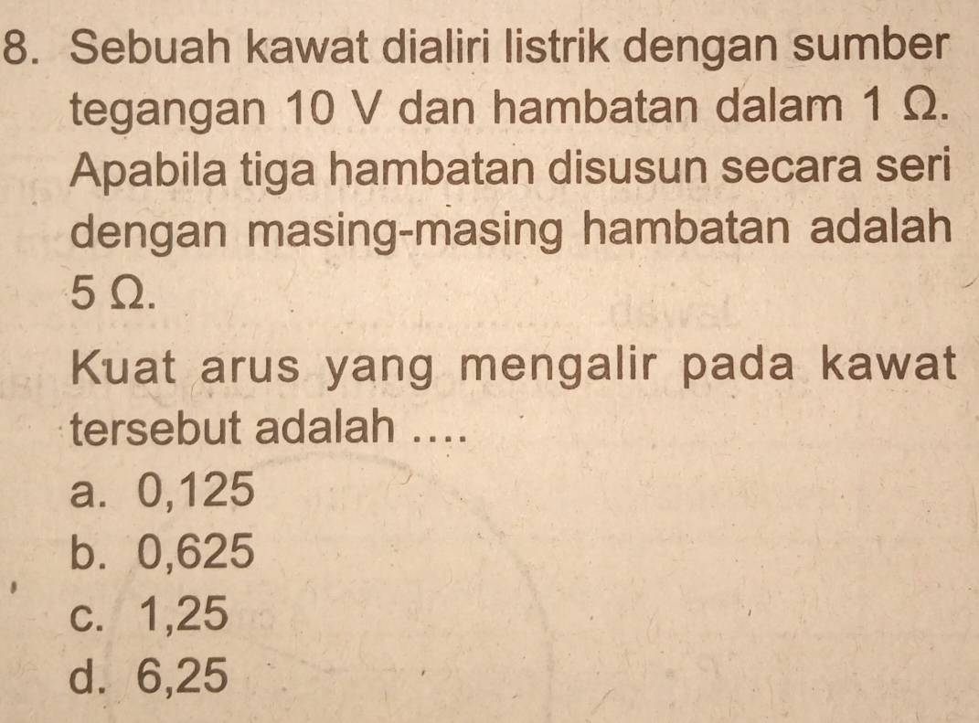 Sebuah kawat dialiri listrik dengan sumber
tegangan 10 V dan hambatan dalam 1 Ω.
Apabila tiga hambatan disusun secara seri
dengan masing-masing hambatan adalah
5Ω.
Kuat arus yang mengalir pada kawat
tersebut adalah ....
a. 0,125
b⩽ 0,625
c. 1,25
d. 6,25