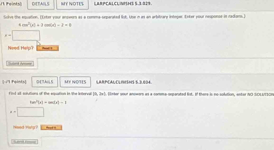 DETAILS MY NOTES LARPCALCLIM5HS 5.3.029. 
Solve the equation. (Enter your answers as a comma-separated list. Use n as an arbitrary integer. Enter your response in radians.)
4cos^2(x)+2cos (x)-2=0
x-
Need Help? Peed I 
Sutmt Ancser 
[-/1 Points] DETAILS MY NOTES LARPCALCLIMSHS 5.3.034 
Find all solutions of the equation in the interval [0,2=). (Enter your answers as a comma-separated list. If there is no solution, enter NO SOLUTION
tan^2(x)=sec (x)-1
x-
Need Help? Faed H 
Sbrst Armea