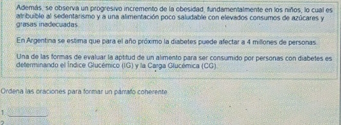 Además, se observa un progresivo incremento de la obesidad, fundamentalmente en los niños, lo cual es 
atribuible al sedentarismo y a una alimentación poco saludable con elevados consumos de azúcares y 
grasas inadecuadas 
En Argentina se estima que para el año próximo la diabetes puede afectar a 4 millones de personas 
Una de las formas de evaluar la aptitud de un alimento para ser consumido por personas con diabetes es 
determinando el Índice Glucémico (IG) y la Carga Glucémica (CG). 
Ordena las oraciones para formar un párrafo coherente 
_1