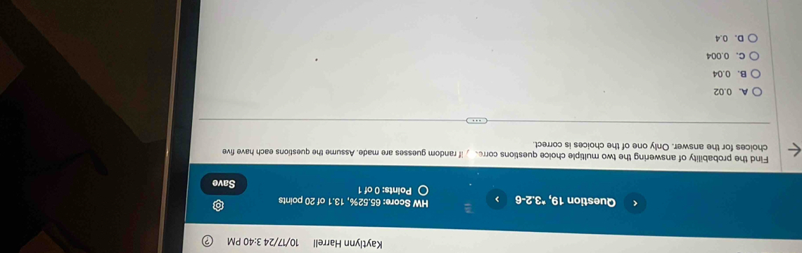 Kaytlynn Harrell 10/17/24 3:40 PM
< Question 19, *3.2-6 HW Score:  65.52%, 13.1 of 20 points
Points: 0 of 1 Save
Find the probability of answering the two multiple choice questions corred if random guesses are made. Assume the questions each have five
choices for the answer. Only one of the choices is correct.
A. 0.02
B. 0.04
C. 0.004
D. 0.4