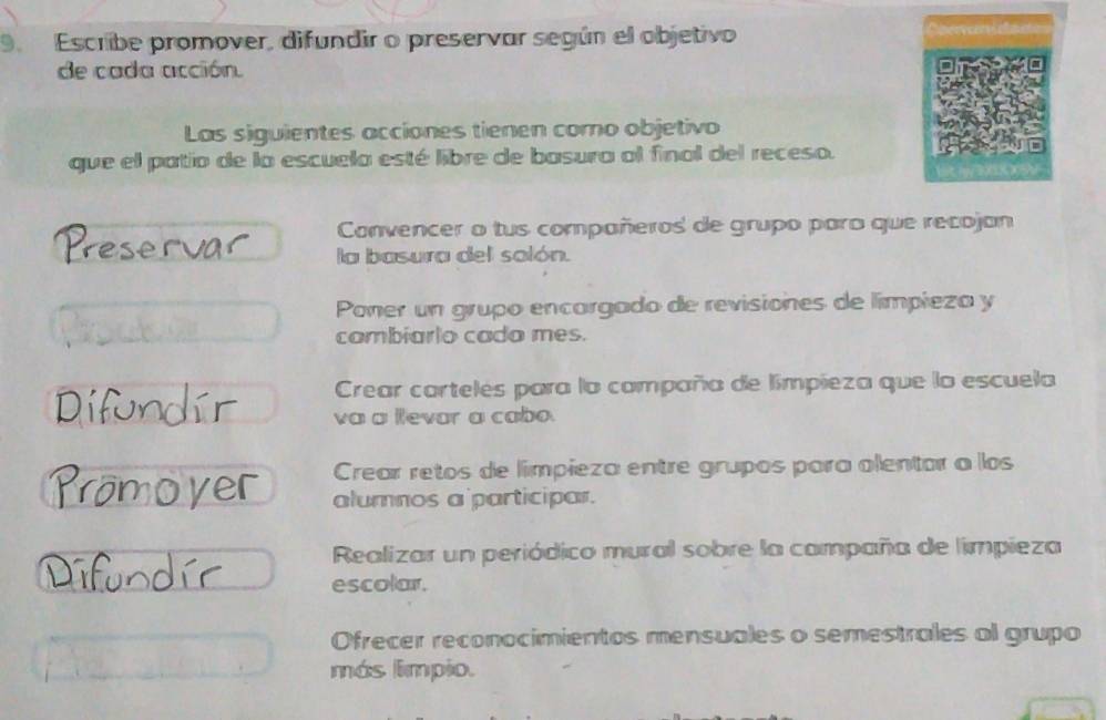 Escribe promover, difundir o preservar según el objetivo
de cada acción.
Las siguientes acciones tienen como objetivo
que el patio de la escuela esté libre de basura al final del receso.
Convencer o tus compañeros de grupo paro que recojan
la basura del solón.
Poner un grupo encargado de revisiones de límpieza y
cambiarlo cada mes.
Crear cartelés para la campaña de limpieza que la escuela
va a levar a cabo.
Crear retos de límpieza entre grupos para alentor a los
alumnos a participar.
Realizar un periódico mural sobre la campaña de limpieza
escolar.
Ofrecer reconocimientos mensuales o semestrales al grupo
más limpio.