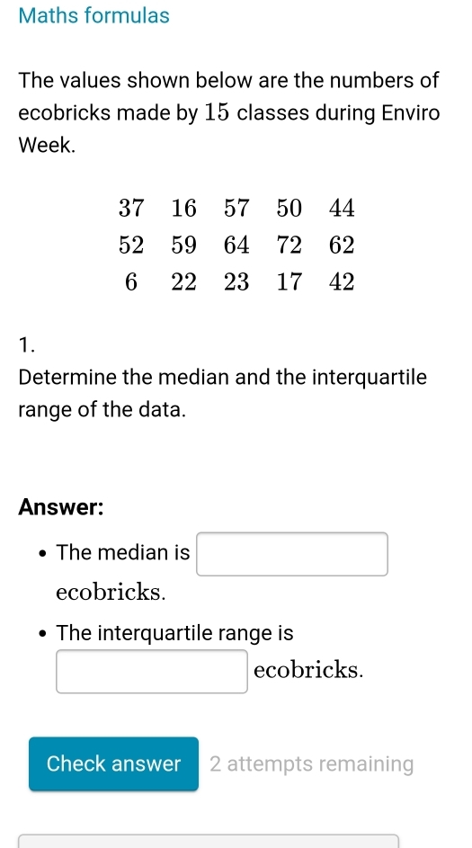 Maths formulas 
The values shown below are the numbers of 
ecobricks made by 15 classes during Enviro 
Week.
37 16 57 50 44
52 59 64 72 62
6 22 23 17 42
1. 
Determine the median and the interquartile 
range of the data. 
Answer: 
The median is □ 
ecobricks. 
The interquartile range is 
□  □ ecobricks. 
Check answer 2 attempts remaining