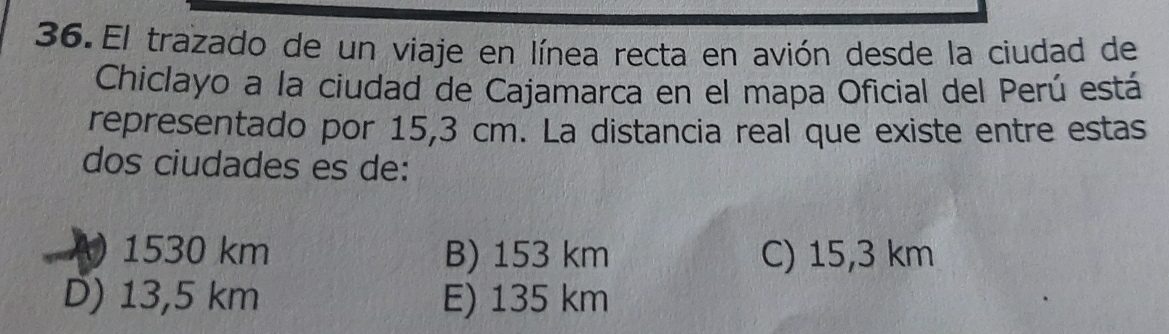 El trazado de un viaje en línea recta en avión desde la ciudad de
Chiclayo a la ciudad de Cajamarca en el mapa Oficial del Perú está
representado por 15,3 cm. La distancia real que existe entre estas
dos ciudades es de:
A) 1530 km B) 153 km C) 15,3 km
D) 13,5 km E) 135 km