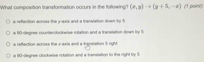 What composition transformation occurs in the following? (x,y)to (y+5,-x) (1 point)
a reflection across the y-axis and a translation down by 5
a 90-degree counterclockwise rotation and a translation down by 5
a reflection across the x-axis and a translation 5 right
a 90-degree clockwise rotation and a translation to the right by 5