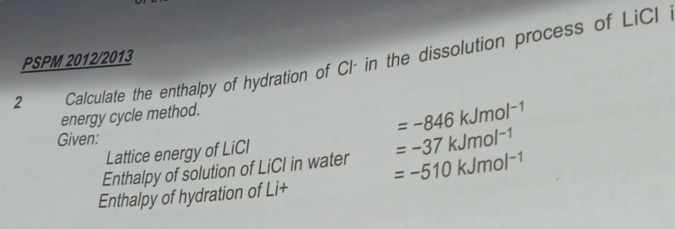 PSPM 2012/2013 
2__ Calculate the enthalpy of hydration of Cl- in the dissolution process of LiCl 
energy cycle method.
=-846kJmol^(-1)
Given: 
Lattice energy of LiCI 
Enthalpy of solution of LiCl in water =-37kJmol^(-1)
=-510kJmol^(-1)
Enthalpy of hydration of Li+