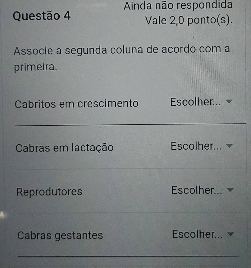 Ainda não respondida 
Questão 4 
Vale 2,0 ponto(s). 
Associe a segunda coluna de acordo com a 
primeira. 
Cabritos em crescimento Escolher... 
_ 
_ 
_ 
Cabras em lactação Escolher... 
Reprodutores Escolher... 
Cabras gestantes Escolher... 
_