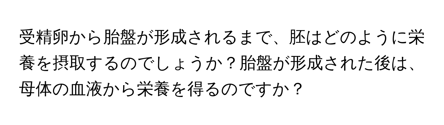 受精卵から胎盤が形成されるまで、胚はどのように栄養を摂取するのでしょうか？胎盤が形成された後は、母体の血液から栄養を得るのですか？