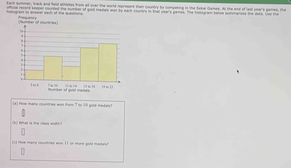 Each summer, track and field athletes from all over the world represent their country by competing in the Sekal Games. At the end of last year's games, the 
official record keeper counted the number of gold medals won by each country in that year's games. The histogram below summarizes the data. Use the 
histogram to answer each of the questions. 
(a) How many countries won from 7 to 10 gold medals? 
(b) What is the class width? 
(c) How many countries won 11 or more gold medals?