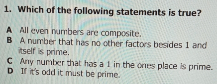 Which of the following statements is true?
A All even numbers are composite.
B A number that has no other factors besides 1 and
itself is prime.
C Any number that has a 1 in the ones place is prime.
D If it's odd it must be prime.