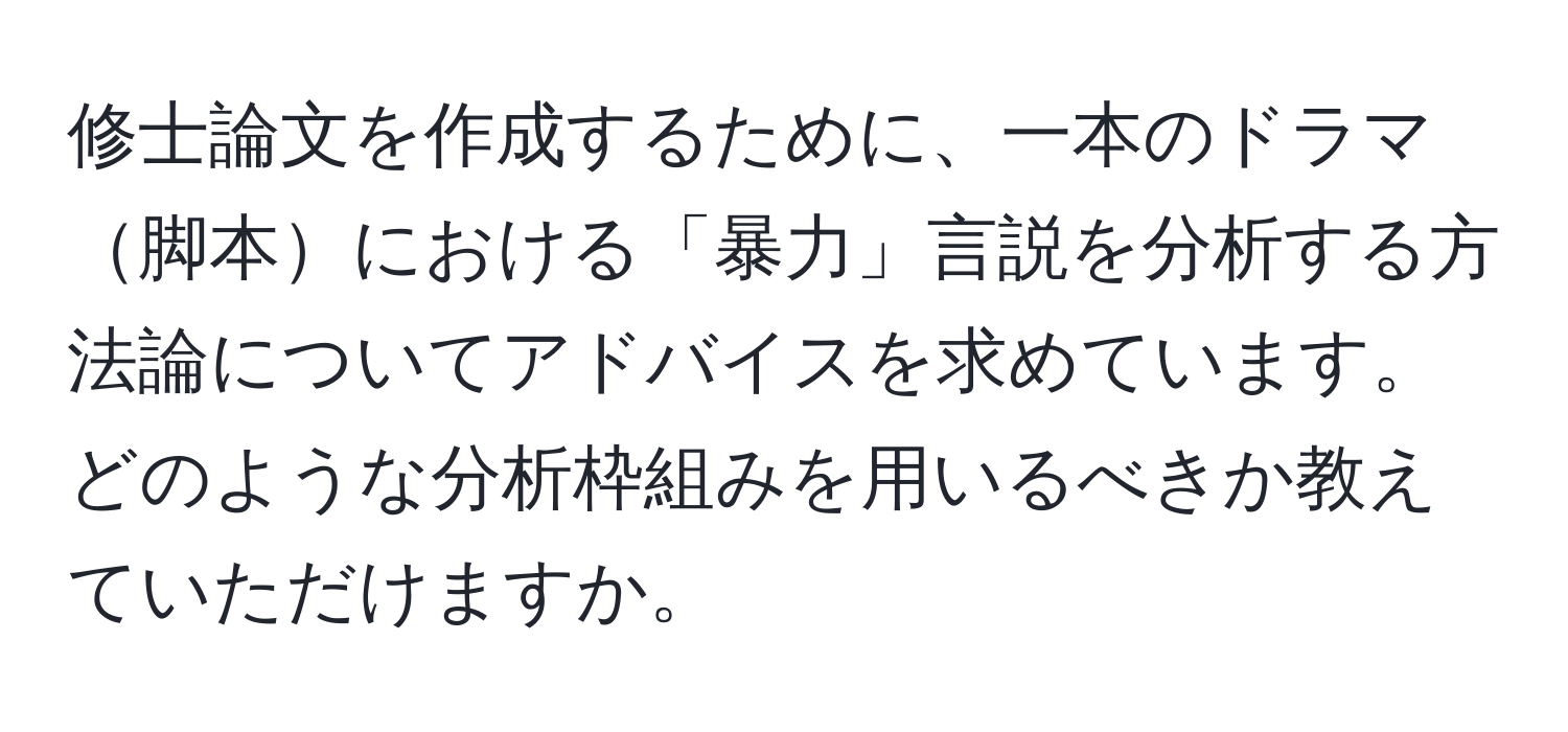 修士論文を作成するために、一本のドラマ脚本における「暴力」言説を分析する方法論についてアドバイスを求めています。どのような分析枠組みを用いるべきか教えていただけますか。